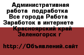 Административная работа (подработка) - Все города Работа » Заработок в интернете   . Красноярский край,Зеленогорск г.
